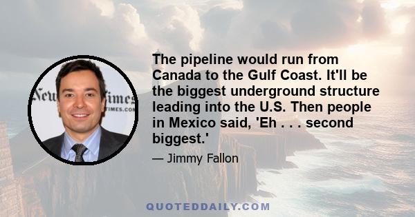 The pipeline would run from Canada to the Gulf Coast. It'll be the biggest underground structure leading into the U.S. Then people in Mexico said, 'Eh . . . second biggest.'