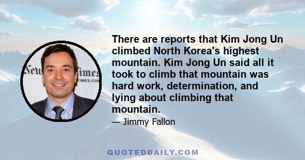 There are reports that Kim Jong Un climbed North Korea's highest mountain. Kim Jong Un said all it took to climb that mountain was hard work, determination, and lying about climbing that mountain.