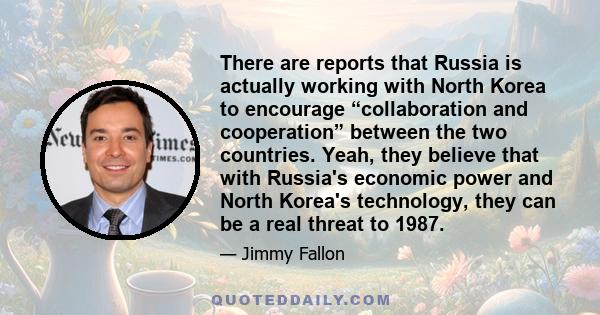 There are reports that Russia is actually working with North Korea to encourage “collaboration and cooperation” between the two countries. Yeah, they believe that with Russia's economic power and North Korea's