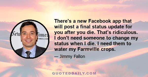 There's a new Facebook app that will post a final status update for you after you die. That's ridiculous. I don't need someone to change my status when I die. I need them to water my Farmville crops.