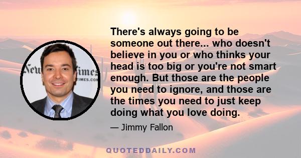 There's always going to be someone out there... who doesn't believe in you or who thinks your head is too big or you're not smart enough. But those are the people you need to ignore, and those are the times you need to