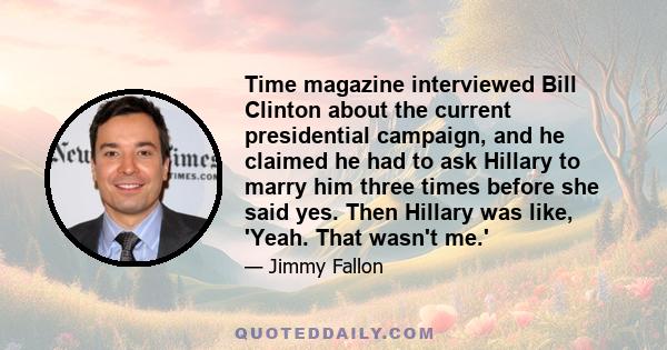 Time magazine interviewed Bill Clinton about the current presidential campaign, and he claimed he had to ask Hillary to marry him three times before she said yes. Then Hillary was like, 'Yeah. That wasn't me.'