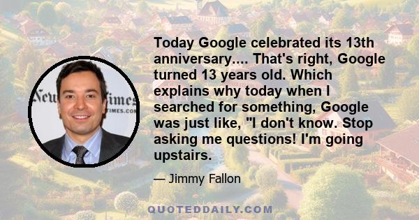 Today Google celebrated its 13th anniversary.... That's right, Google turned 13 years old. Which explains why today when I searched for something, Google was just like, I don't know. Stop asking me questions! I'm going