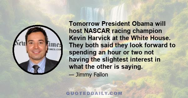 Tomorrow President Obama will host NASCAR racing champion Kevin Harvick at the White House. They both said they look forward to spending an hour or two not having the slightest interest in what the other is saying.