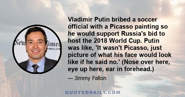 Vladimir Putin bribed a soccer official with a Picasso painting so he would support Russia's bid to host the 2018 World Cup. Putin was like, 'It wasn't Picasso, just picture of what his face would look like if he said