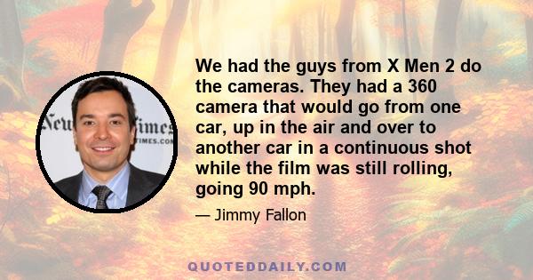 We had the guys from X Men 2 do the cameras. They had a 360 camera that would go from one car, up in the air and over to another car in a continuous shot while the film was still rolling, going 90 mph.