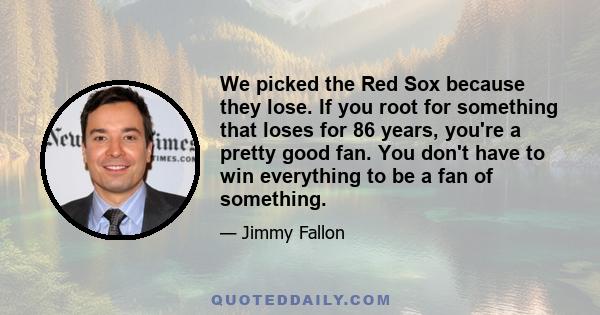 We picked the Red Sox because they lose. If you root for something that loses for 86 years, you're a pretty good fan. You don't have to win everything to be a fan of something.