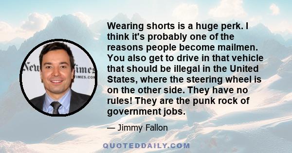 Wearing shorts is a huge perk. I think it's probably one of the reasons people become mailmen. You also get to drive in that vehicle that should be illegal in the United States, where the steering wheel is on the other