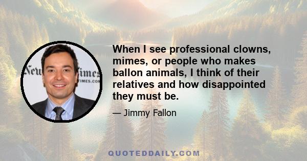 When I see professional clowns, mimes, or people who makes ballon animals, I think of their relatives and how disappointed they must be.