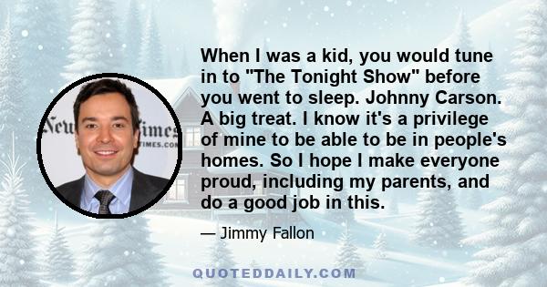 When I was a kid, you would tune in to The Tonight Show before you went to sleep. Johnny Carson. A big treat. I know it's a privilege of mine to be able to be in people's homes. So I hope I make everyone proud,