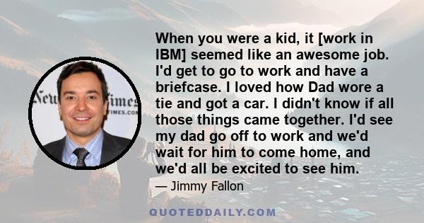 When you were a kid, it [work in IBM] seemed like an awesome job. I'd get to go to work and have a briefcase. I loved how Dad wore a tie and got a car. I didn't know if all those things came together. I'd see my dad go