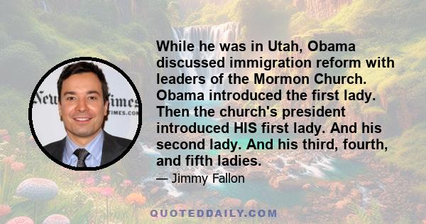 While he was in Utah, Obama discussed immigration reform with leaders of the Mormon Church. Obama introduced the first lady. Then the church's president introduced HIS first lady. And his second lady. And his third,