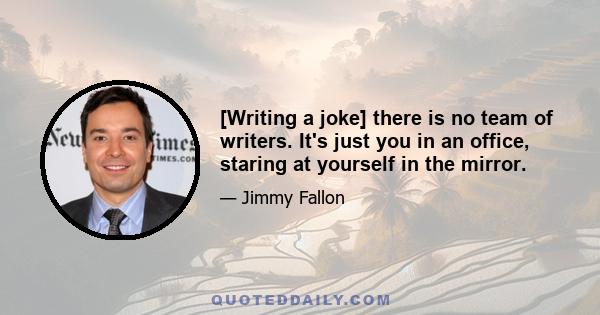 [Writing a joke] there is no team of writers. It's just you in an office, staring at yourself in the mirror.