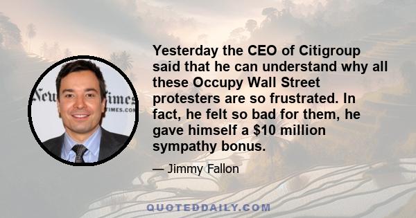 Yesterday the CEO of Citigroup said that he can understand why all these Occupy Wall Street protesters are so frustrated. In fact, he felt so bad for them, he gave himself a $10 million sympathy bonus.