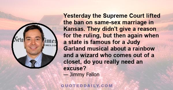 Yesterday the Supreme Court lifted the ban on same-sex marriage in Kansas. They didn't give a reason for the ruling, but then again when a state is famous for a Judy Garland musical about a rainbow and a wizard who