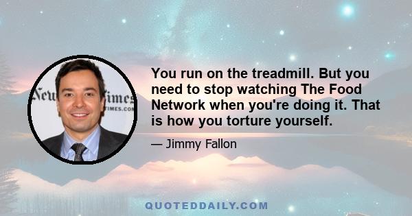 You run on the treadmill. But you need to stop watching The Food Network when you're doing it. That is how you torture yourself.