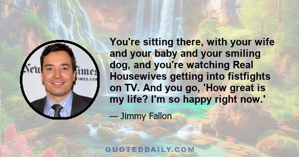 You're sitting there, with your wife and your baby and your smiling dog, and you're watching Real Housewives getting into fistfights on TV. And you go, 'How great is my life? I'm so happy right now.'