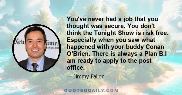 You've never had a job that you thought was secure. You don't think the Tonight Show is risk free. Especially when you saw what happened with your buddy Conan O'Brien. There is always a Plan B.I am ready to apply to the 