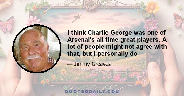 I think Charlie George was one of Arsenal's all time great players. A lot of people might not agree with that, but I personally do