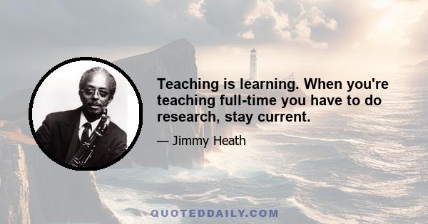 Teaching is learning. When you're teaching full-time you have to do research, stay current.