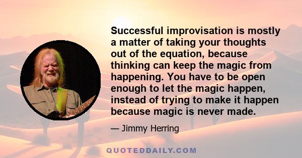 Successful improvisation is mostly a matter of taking your thoughts out of the equation, because thinking can keep the magic from happening. You have to be open enough to let the magic happen, instead of trying to make