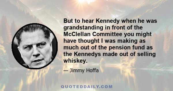 But to hear Kennedy when he was grandstanding in front of the McClellan Committee you might have thought I was making as much out of the pension fund as the Kennedys made out of selling whiskey.