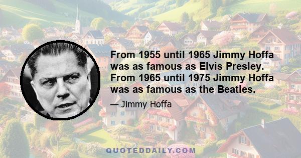 From 1955 until 1965 Jimmy Hoffa was as famous as Elvis Presley. From 1965 until 1975 Jimmy Hoffa was as famous as the Beatles.