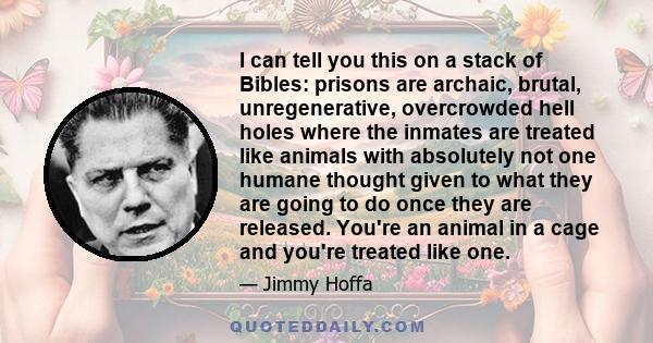 I can tell you this on a stack of Bibles: prisons are archaic, brutal, unregenerative, overcrowded hell holes where the inmates are treated like animals with absolutely not one humane thought given to what they are