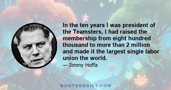 In the ten years I was president of the Teamsters, I had raised the membership from eight hundred thousand to more than 2 million and made it the largest single labor union the world.