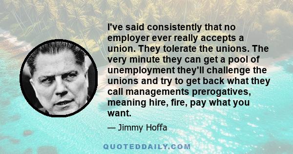 I've said consistently that no employer ever really accepts a union. They tolerate the unions. The very minute they can get a pool of unemployment they'll challenge the unions and try to get back what they call