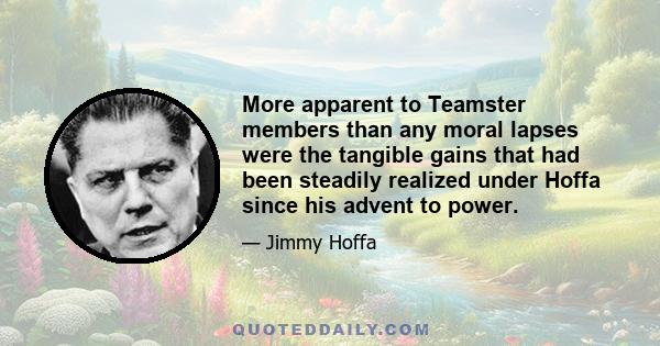 More apparent to Teamster members than any moral lapses were the tangible gains that had been steadily realized under Hoffa since his advent to power.