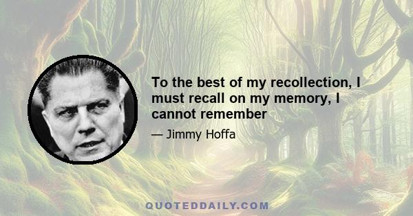 To the best of my recollection, I must recall on my memory, I cannot remember