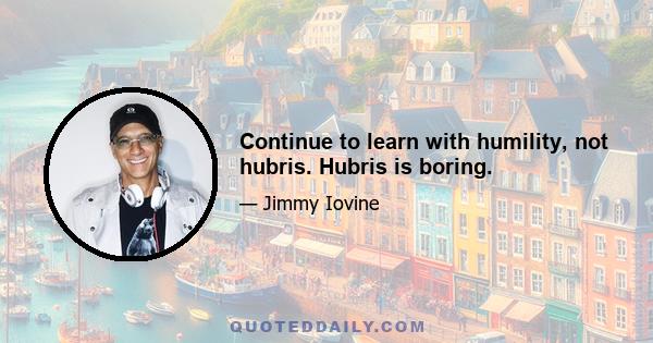 Continue to learn with humility, not hubris. Hubris is boring.