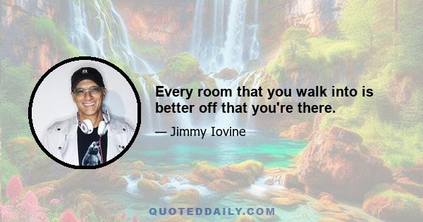 Every room that you walk into is better off that you're there.