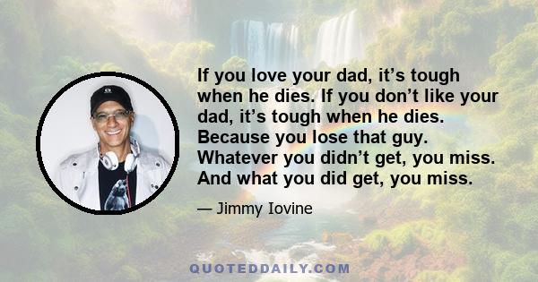 If you love your dad, it’s tough when he dies. If you don’t like your dad, it’s tough when he dies. Because you lose that guy. Whatever you didn’t get, you miss. And what you did get, you miss.