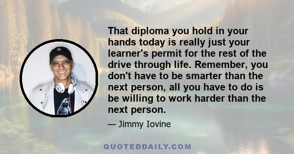 That diploma you hold in your hands today is really just your learner's permit for the rest of the drive through life. Remember, you don't have to be smarter than the next person, all you have to do is be willing to