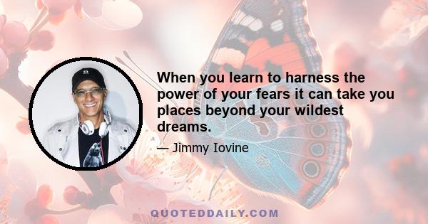 When you learn to harness the power of your fears it can take you places beyond your wildest dreams.