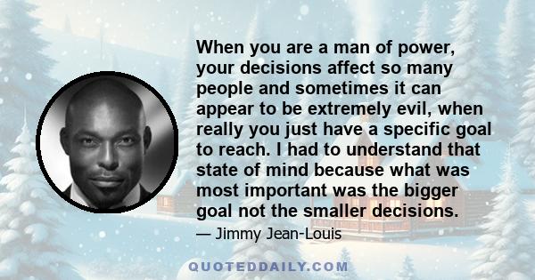 When you are a man of power, your decisions affect so many people and sometimes it can appear to be extremely evil, when really you just have a specific goal to reach. I had to understand that state of mind because what 