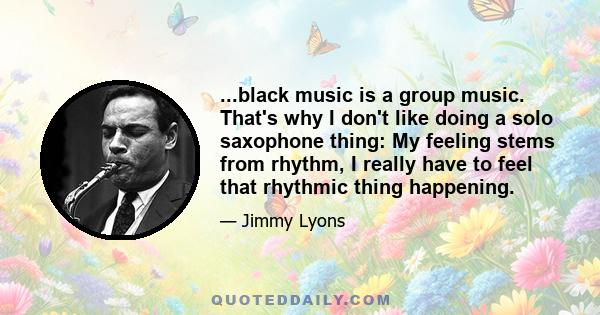 ...black music is a group music. That's why I don't like doing a solo saxophone thing: My feeling stems from rhythm, I really have to feel that rhythmic thing happening.