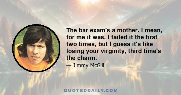 The bar exam's a mother. I mean, for me it was. I failed it the first two times, but I guess it's like losing your virginity, third time's the charm.