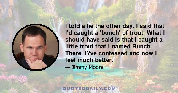 I told a lie the other day. I said that I'd caught a 'bunch' of trout. What I should have said is that I caught a little trout that I named Bunch. There, I?ve confessed and now I feel much better.