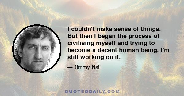 I couldn't make sense of things. But then I began the process of civilising myself and trying to become a decent human being. I'm still working on it.