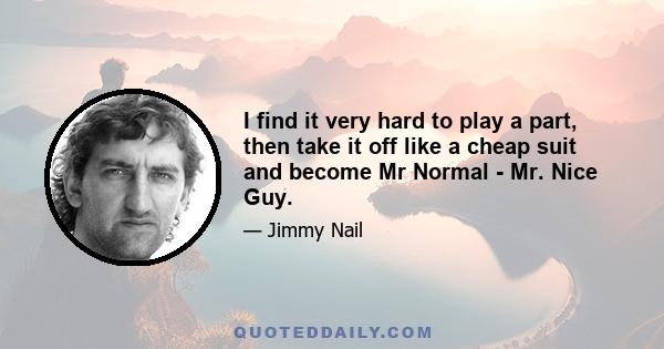 I find it very hard to play a part, then take it off like a cheap suit and become Mr Normal - Mr. Nice Guy.