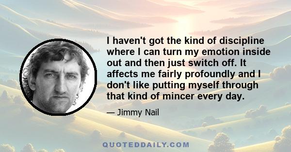 I haven't got the kind of discipline where I can turn my emotion inside out and then just switch off. It affects me fairly profoundly and I don't like putting myself through that kind of mincer every day.