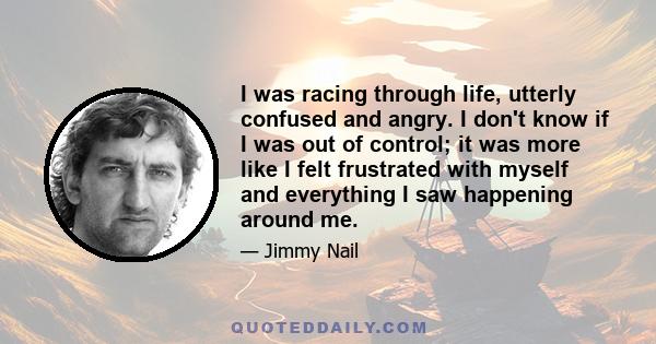 I was racing through life, utterly confused and angry. I don't know if I was out of control; it was more like I felt frustrated with myself and everything I saw happening around me.