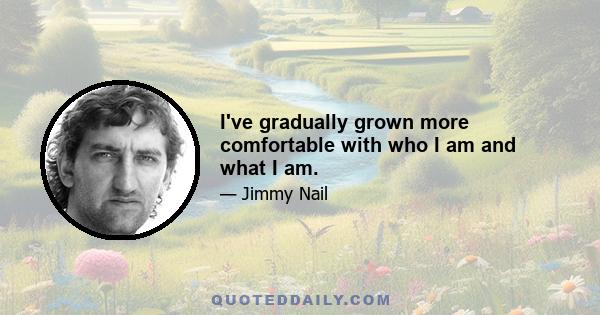 I've gradually grown more comfortable with who I am and what I am.