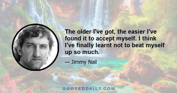 The older I've got, the easier I've found it to accept myself. I think I've finally learnt not to beat myself up so much.