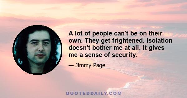 A lot of people can't be on their own. They get frightened. Isolation doesn't bother me at all. It gives me a sense of security.