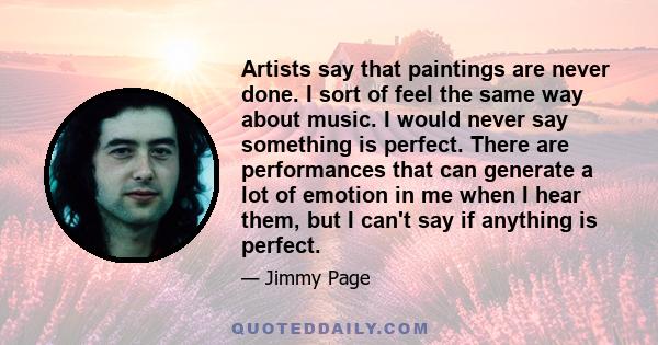 Artists say that paintings are never done. I sort of feel the same way about music. I would never say something is perfect. There are performances that can generate a lot of emotion in me when I hear them, but I can't