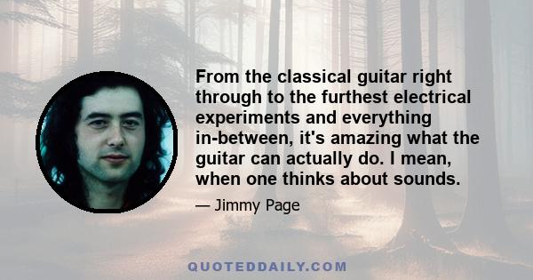 From the classical guitar right through to the furthest electrical experiments and everything in-between, it's amazing what the guitar can actually do. I mean, when one thinks about sounds.